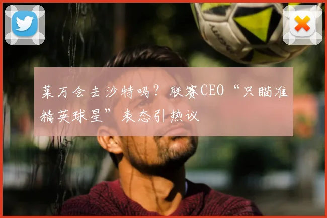 莱万会去沙特吗？联赛CEO“只瞄准精英球星”表态引热议