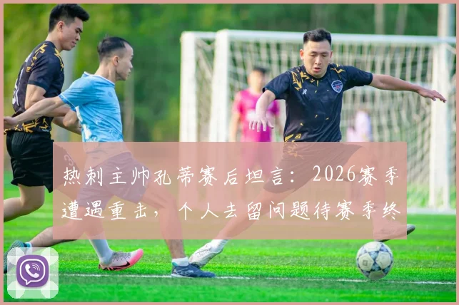热刺主帅孔蒂赛后坦言：2026赛季遭遇重击，个人去留问题待赛季终了揭晓