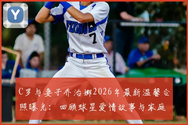 C罗与妻子乔治娜2026年最新温馨合照曝光：回顾球星爱情故事与家庭生活动态