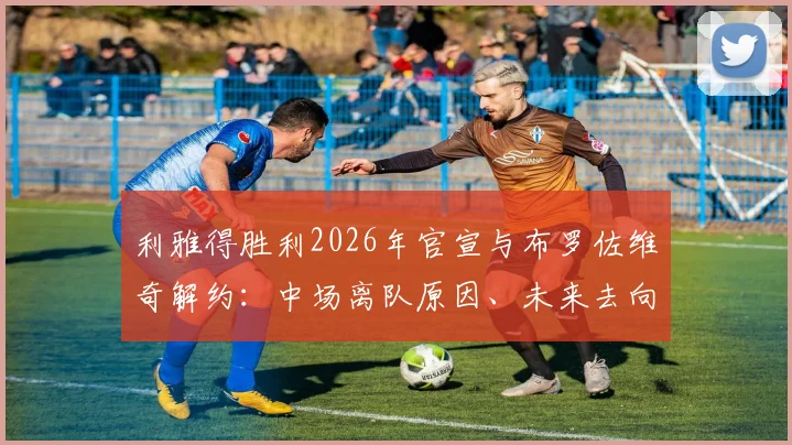 利雅得胜利2026年官宣与布罗佐维奇解约:中场离队原因、未来去向及球队引援目标分析