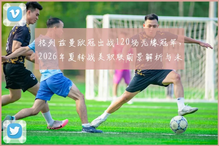格列兹曼欧冠出战120场无缘冠军，2026年夏转战美职联前景解析与未来展望