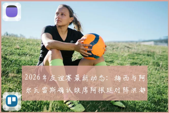 2026年友谊赛最新动态:梅西与阿尔瓦雷斯确认缺席阿根廷对阵洪都拉斯之战,斯卡洛尼或将考察新人