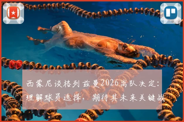西蒙尼谈格列兹曼2026离队决定:理解球员选择,期待其未来关键战发挥最佳水平