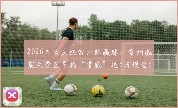 2026年为庆祝常州队赢球，常州威震天景区寻找“常威”送6万现金：活动参与入口、具体规则及奖金领取条件全解析