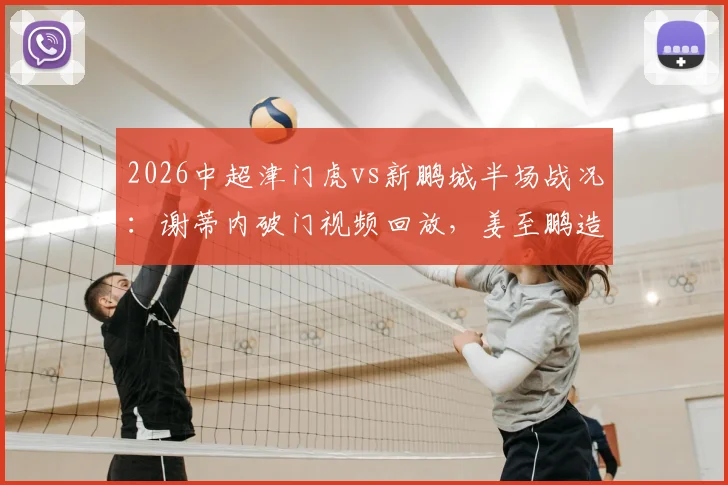 2026中超津门虎vs新鹏城半场战况：谢蒂内破门视频回放，姜至鹏造险瞬间解析