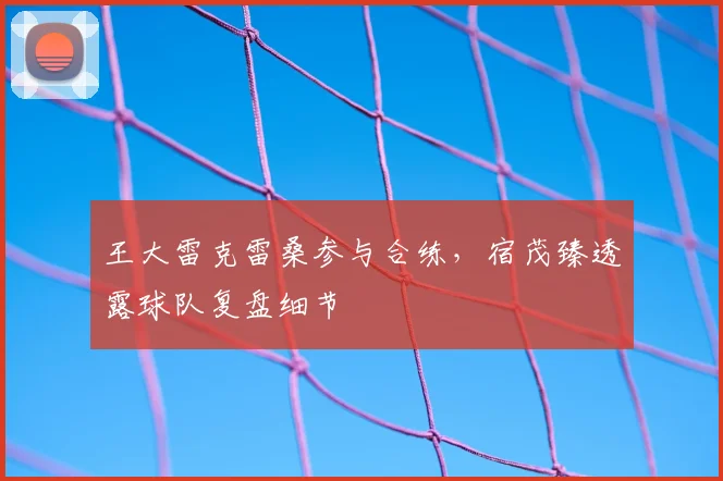 王大雷克雷桑参与合练,宿茂臻透露球队复盘细节