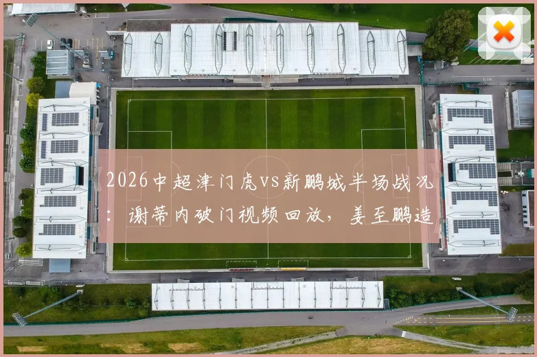 2026中超津门虎vs新鹏城半场战况:谢蒂内破门视频回放,姜至鹏造险瞬间解析