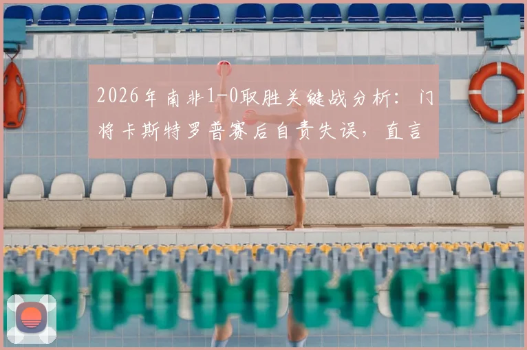 2026年南非1-0取胜关键战分析：门将卡斯特罗普赛后自责失误，直言失望难过，附球队前景解读